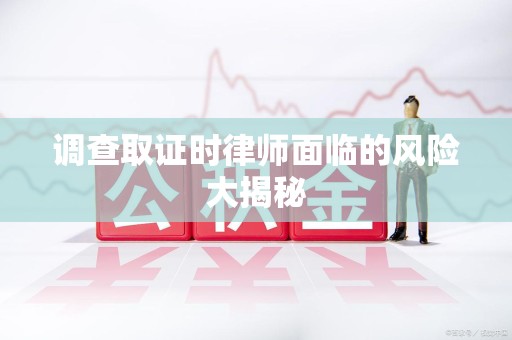 新罗调查取证时律师面临的风险大揭秘